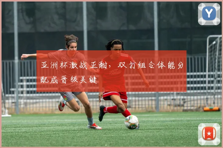 亚洲杯激战正酣,双打组合体能分配成晋级关键 - 虎扑体育推荐
