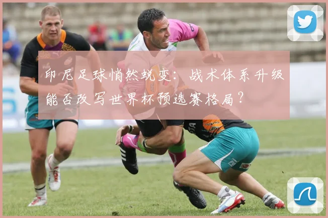 印尼足球悄然蜕变：战术体系升级能否改写世界杯预选赛格局？ - 虎扑体育推荐