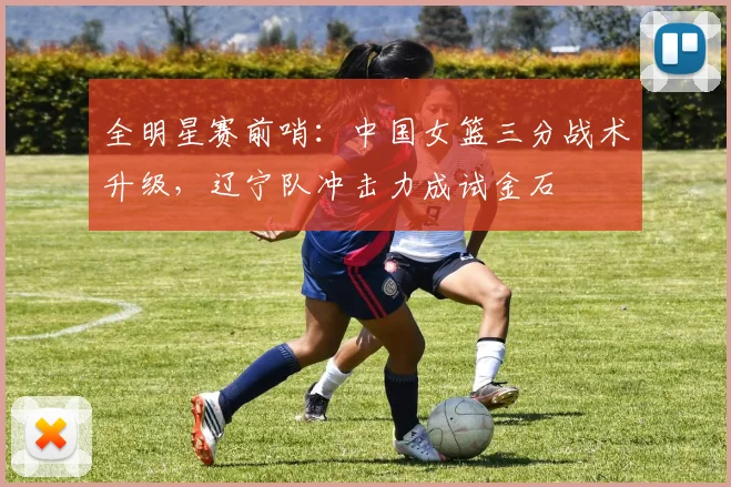 全明星赛前哨:中国女篮三分战术升级,辽宁队冲击力成试金石 - 虎扑体育推荐