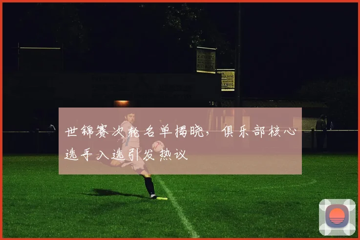 世锦赛次轮名单揭晓，俱乐部核心选手入选引发热议 - 虎扑体育推荐