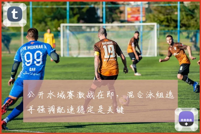 公开水域赛激战在即，混合泳组选手强调配速稳定是关键 - 虎扑体育推荐