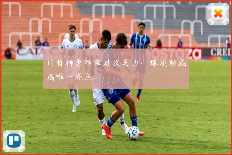门将神勇难阻进攻乏力，球迷助威成唯一亮点 - 虎扑体育推荐