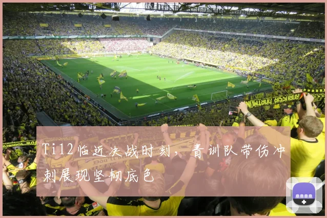 Ti12临近决战时刻，青训队带伤冲刺展现坚韧底色 - 虎扑体育推荐