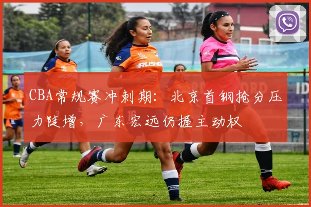CBA常规赛冲刺期:北京首钢抢分压力陡增,广东宏远仍握主动权 - 虎扑体育推荐