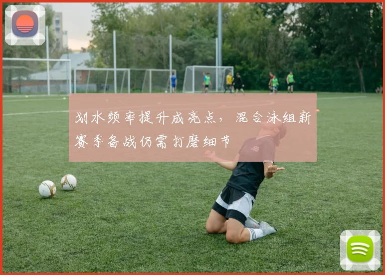 划水频率提升成亮点，混合泳组新赛季备战仍需打磨细节 - 虎扑体育推荐