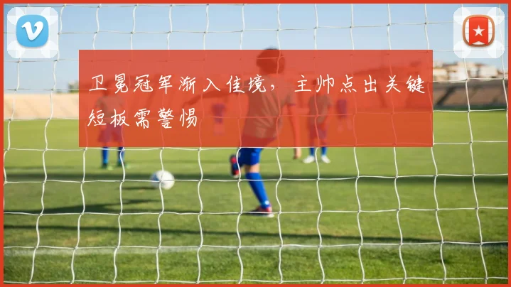 卫冕冠军渐入佳境，主帅点出关键短板需警惕 - 虎扑体育精选