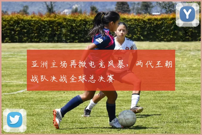 亚洲主场再掀电竞风暴,两代王朝战队决战全球总决赛 - 虎扑体育推荐