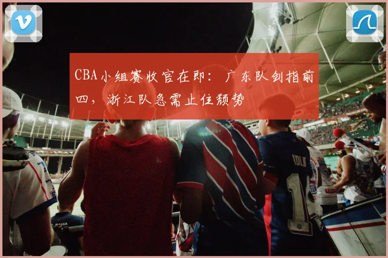 CBA小组赛收官在即:广东队剑指前四,浙江队急需止住颓势 - 虎扑体育推荐