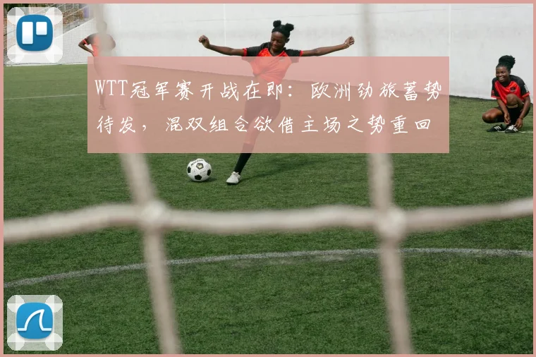 WTT冠军赛开战在即:欧洲劲旅蓄势待发,混双组合欲借主场之势重回正轨 - 虎扑体育推荐