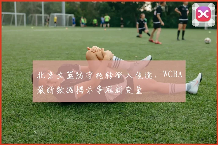 北京女篮防守轮转渐入佳境,WCBA最新数据揭示争冠新变量 - 虎扑体育推荐