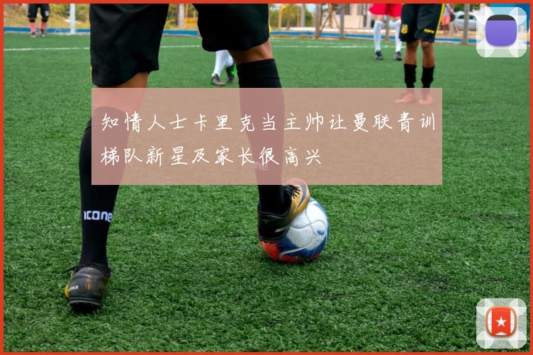 知情人士卡里克当主帅让曼联青训梯队新星及家长很高兴 - 虎扑体育推荐