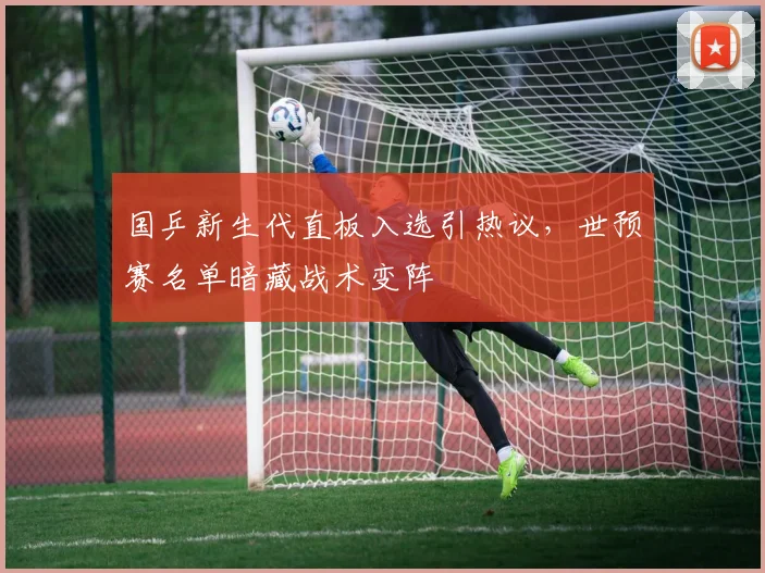 国乒新生代直板入选引热议，世预赛名单暗藏战术变阵 - 虎扑体育资讯