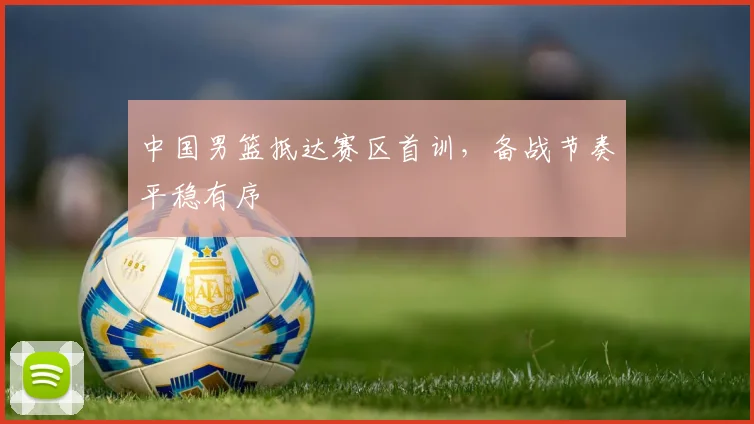中国男篮抵达赛区首训，备战节奏平稳有序 - 虎扑体育推荐