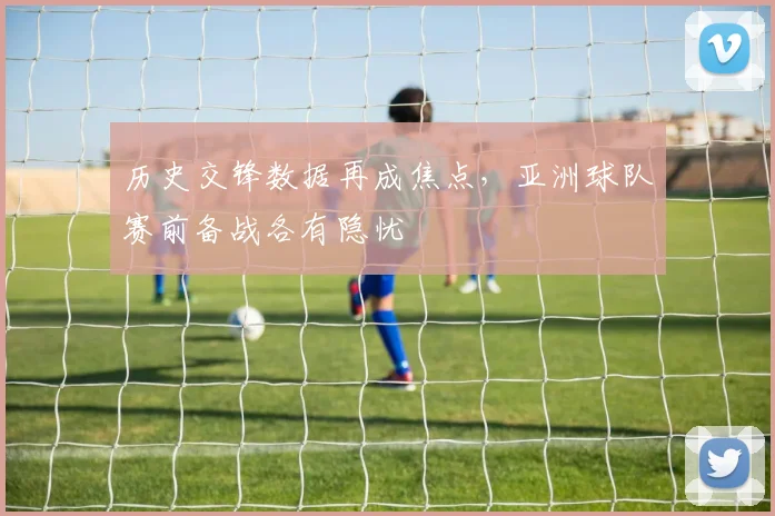 历史交锋数据再成焦点，亚洲球队赛前备战各有隐忧 - 虎扑体育推荐
