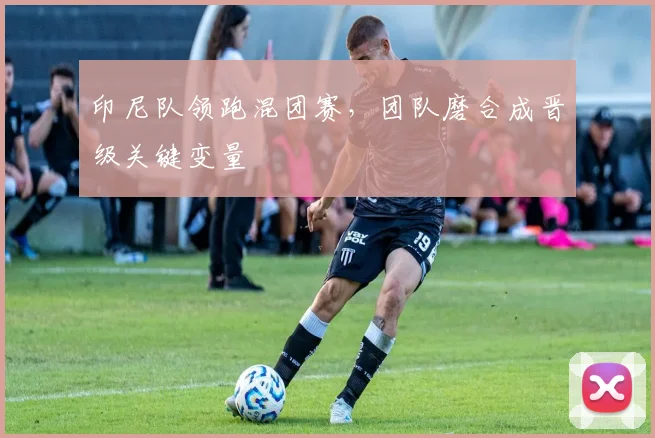 印尼队领跑混团赛,团队磨合成晋级关键变量 - 虎扑体育推荐