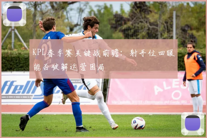 KPL春季赛关键战前瞻：射手位回暖能否破解运营困局 - 虎扑体育推荐
