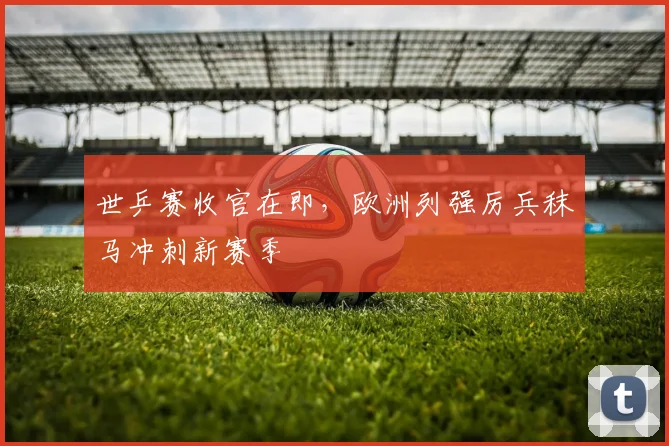 世乒赛收官在即,欧洲列强厉兵秣马冲刺新赛季 - 虎扑体育推荐