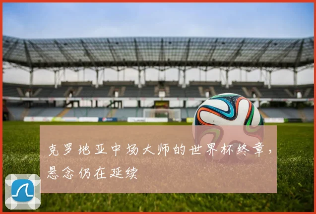 克罗地亚中场大师的世界杯终章，悬念仍在延续 - 虎扑体育推荐