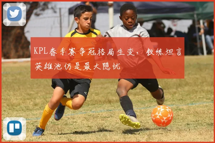 KPL春季赛争冠格局生变,教练坦言英雄池仍是最大隐忧 - 虎扑体育推荐