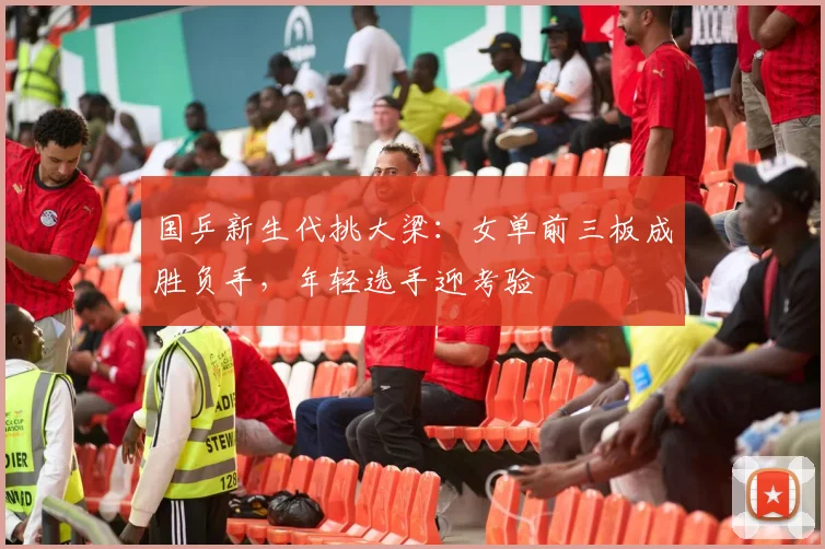 国乒新生代挑大梁：女单前三板成胜负手，年轻选手迎考验 - 虎扑体育推荐