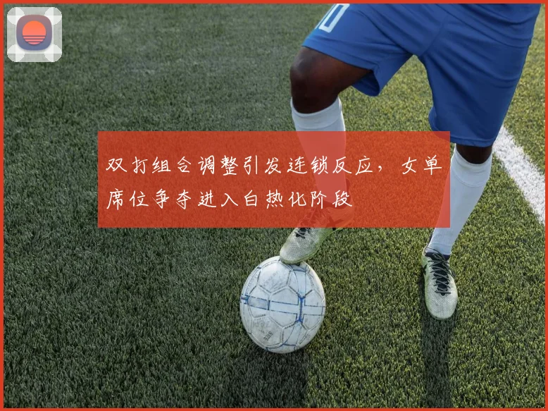 双打组合调整引发连锁反应，女单席位争夺进入白热化阶段 - 虎扑体育推荐