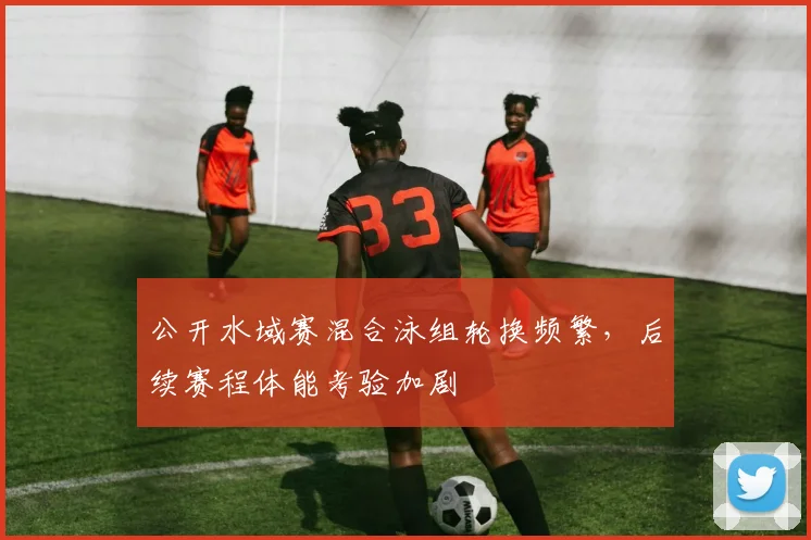 公开水域赛混合泳组轮换频繁,后续赛程体能考验加剧 - 虎扑体育推荐