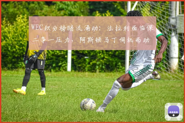 WEC积分榜暗流涌动:法拉利面临保二争一压力,阿斯顿马丁伺机而动 - 虎扑体育推荐