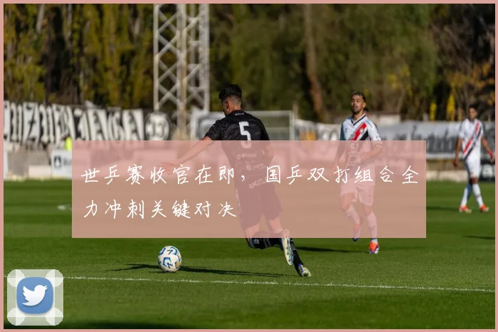 世乒赛收官在即,国乒双打组合全力冲刺关键对决 - 虎扑体育推荐