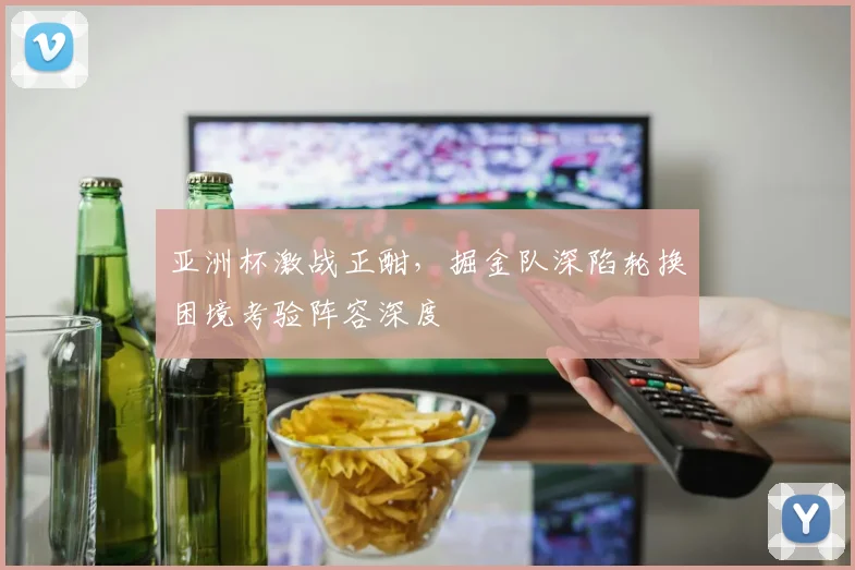 亚洲杯激战正酣,掘金队深陷轮换困境考验阵容深度 - 虎扑体育推荐