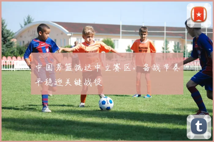 中国男篮抵达中立赛区,备战节奏平稳迎关键战役 - 虎扑体育推荐