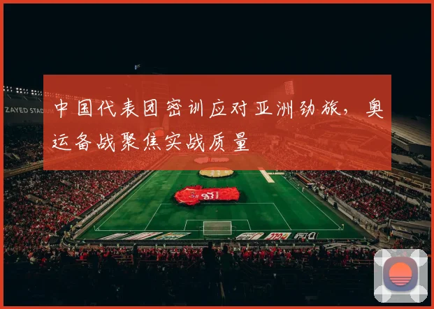 中国代表团密训应对亚洲劲旅,奥运备战聚焦实战质量 - 虎扑体育推荐