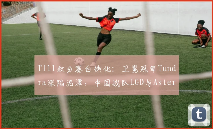 TI11积分赛白热化：卫冕冠军Tundra深陷泥潭，中国战队LGD与Aster迎来翻盘良机 - 虎扑体育推荐