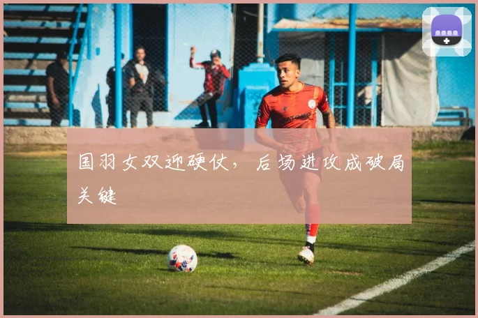 国羽女双迎硬仗，后场进攻成破局关键 - 虎扑体育资讯