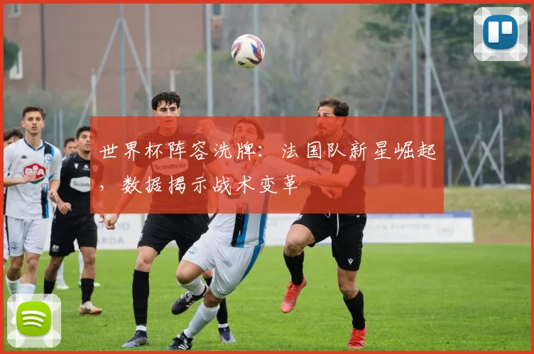 世界杯阵容洗牌：法国队新星崛起，数据揭示战术变革 - 虎扑体育推荐