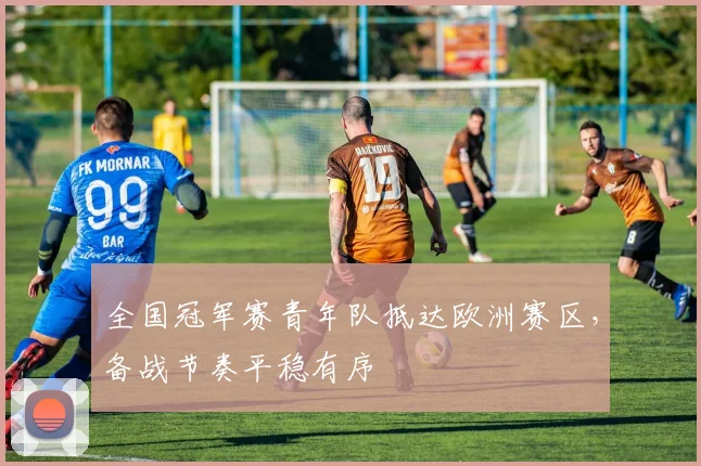 全国冠军赛青年队抵达欧洲赛区，备战节奏平稳有序 - 虎扑体育推荐
