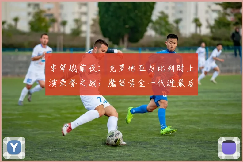 季军战前夜:克罗地亚与比利时上演荣誉之战,魔笛黄金一代迎最后舞台 - 虎扑体育推荐