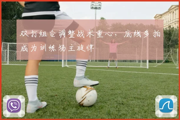 双打组合调整战术重心,底线多拍成为训练场主旋律 - 虎扑体育推荐