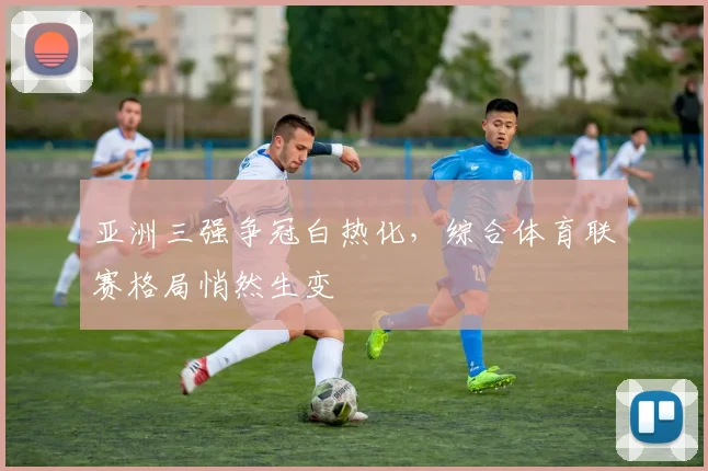 亚洲三强争冠白热化,综合体育联赛格局悄然生变 - 虎扑体育推荐