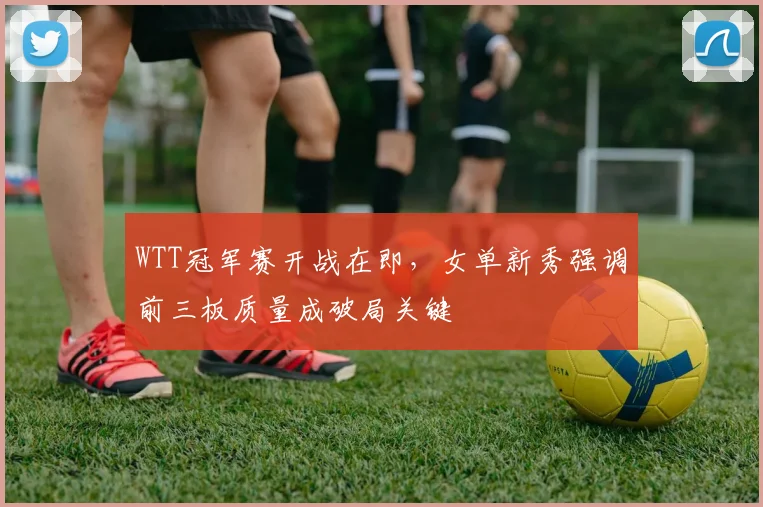 WTT冠军赛开战在即,女单新秀强调前三板质量成破局关键 - 虎扑体育推荐