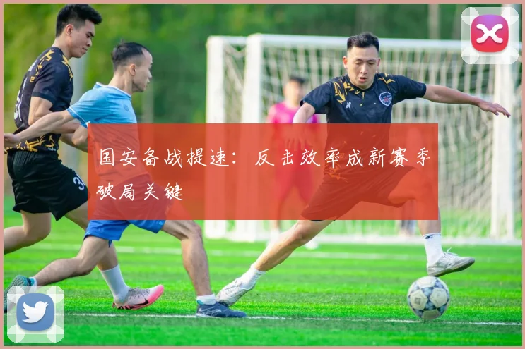 国安备战提速：反击效率成新赛季破局关键 - 虎扑体育推荐