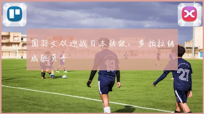 国羽女双迎战日本劲敌，多拍拉锯成胜负手 - 虎扑体育资讯