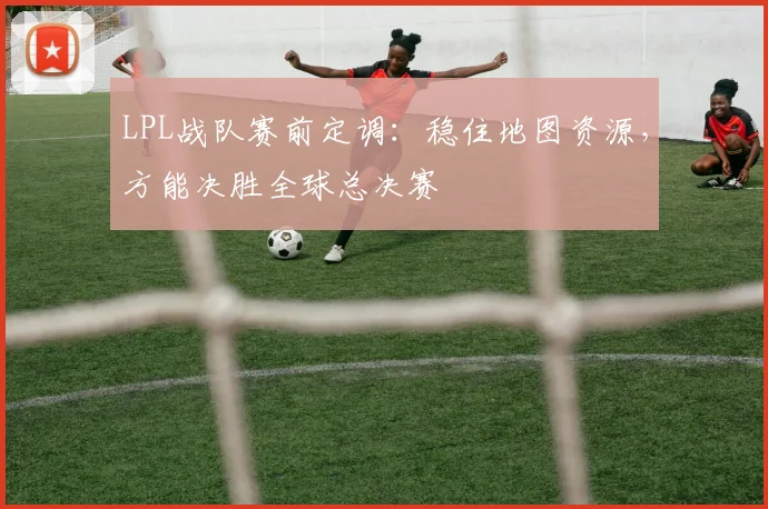 LPL战队赛前定调:稳住地图资源,方能决胜全球总决赛 - 虎扑体育推荐