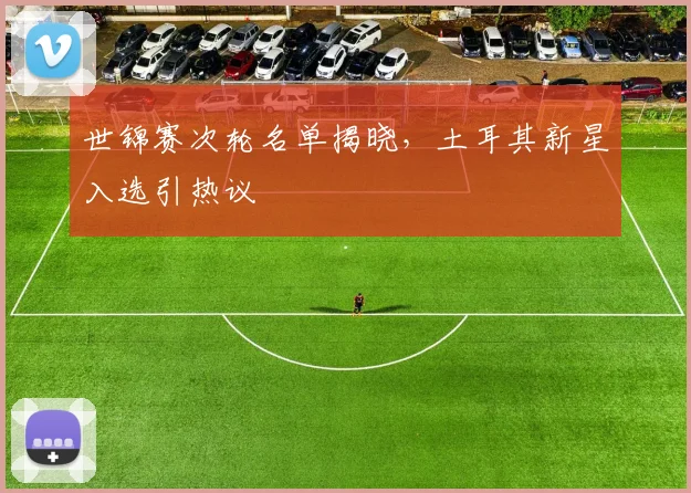 世锦赛次轮名单揭晓，土耳其新星入选引热议 - 虎扑体育推荐
