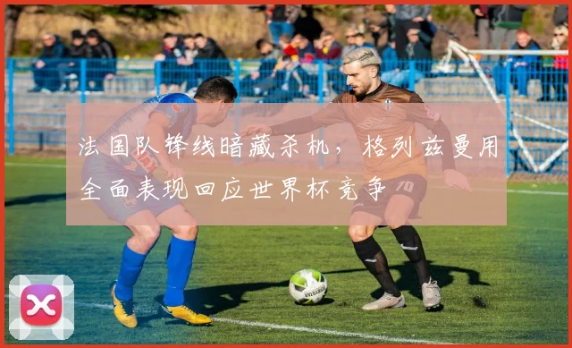 法国队锋线暗藏杀机，格列兹曼用全面表现回应世界杯竞争 - 虎扑体育推荐