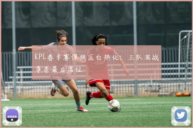 KPL春季赛保级区白热化:三队混战争夺最后席位 - 虎扑体育推荐