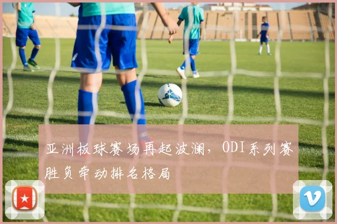 亚洲板球赛场再起波澜,ODI系列赛胜负牵动排名格局 - 虎扑体育推荐
