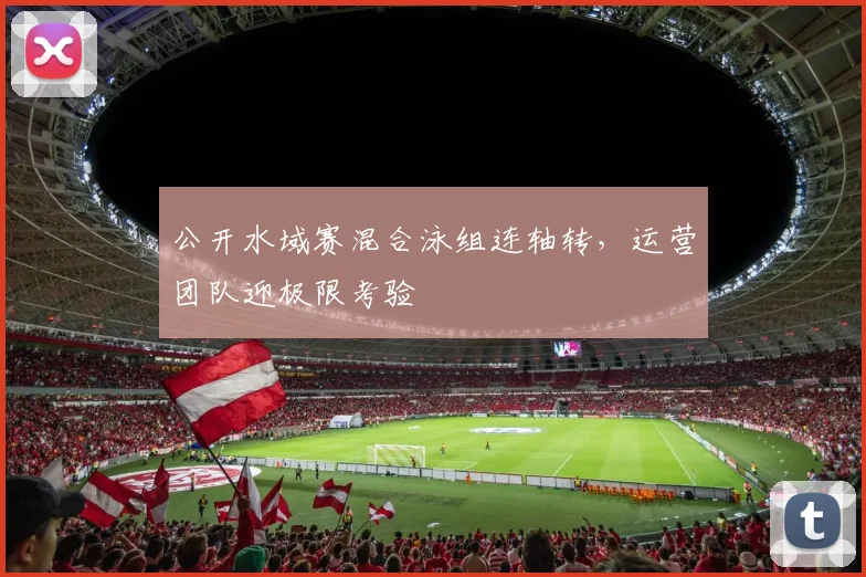 公开水域赛混合泳组连轴转,运营团队迎极限考验 - 虎扑体育推荐