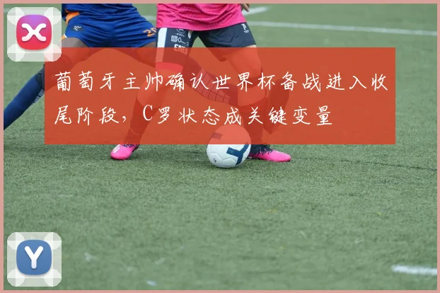 葡萄牙主帅确认世界杯备战进入收尾阶段,C罗状态成关键变量 - 虎扑体育推荐