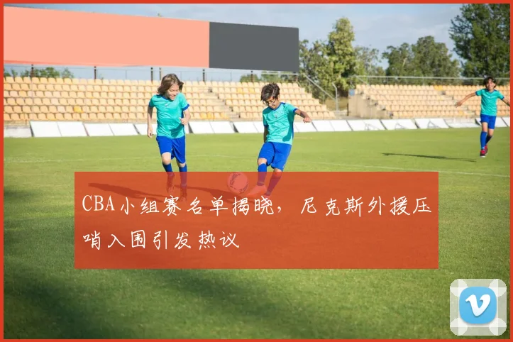 CBA小组赛名单揭晓,尼克斯外援压哨入围引发热议 - 虎扑体育推荐