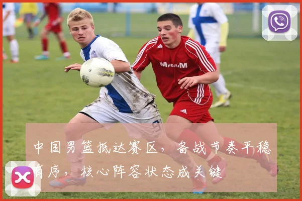 中国男篮抵达赛区,备战节奏平稳有序,核心阵容状态成关键 - 虎扑体育推荐